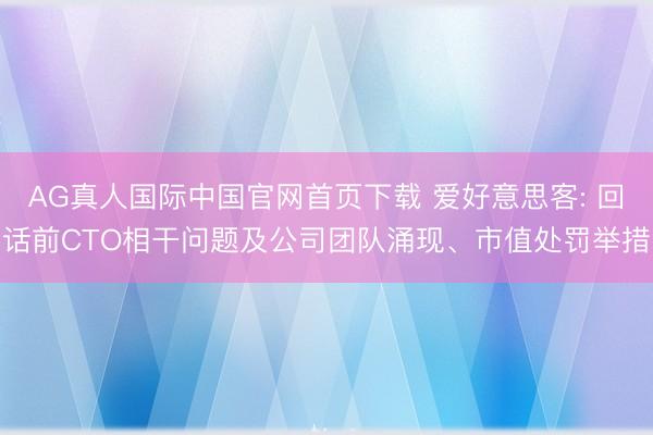 AG真人国际中国官网首页下载 爱好意思客: 回话前CTO相干问题及公司团队涌现、市值处罚举措