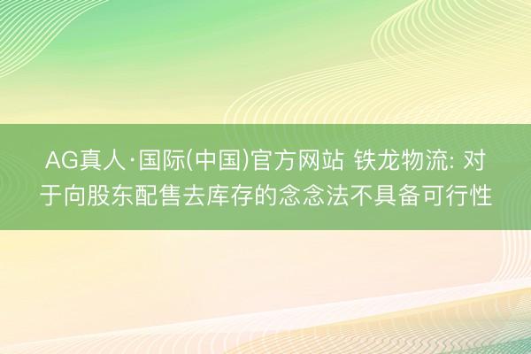 AG真人·国际(中国)官方网站 铁龙物流: 对于向股东配售去库存的念念法不具备可行性