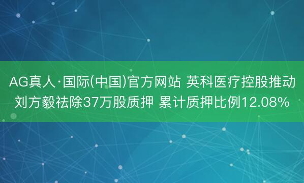 AG真人·国际(中国)官方网站 英科医疗控股推动刘方毅祛除37万股质押 累计质押比例12.08%