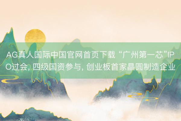 AG真人国际中国官网首页下载 “广州第一芯”IPO过会， 四级国资参与， 创业板首家晶圆制造企业