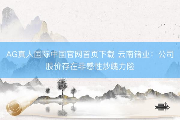 AG真人国际中国官网首页下载 云南锗业：公司股价存在非感性炒魄力险
