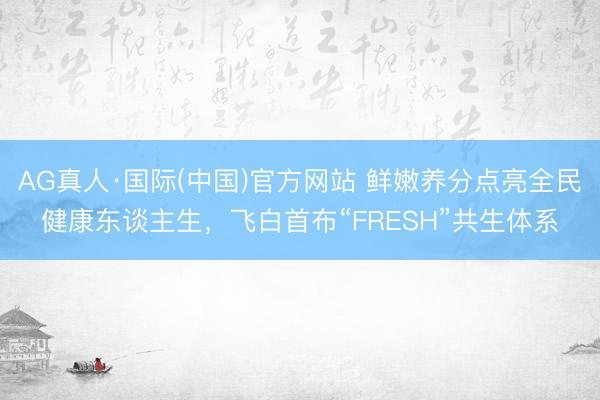 AG真人·国际(中国)官方网站 鲜嫩养分点亮全民健康东谈主生，飞白首布“FRESH”共生体系