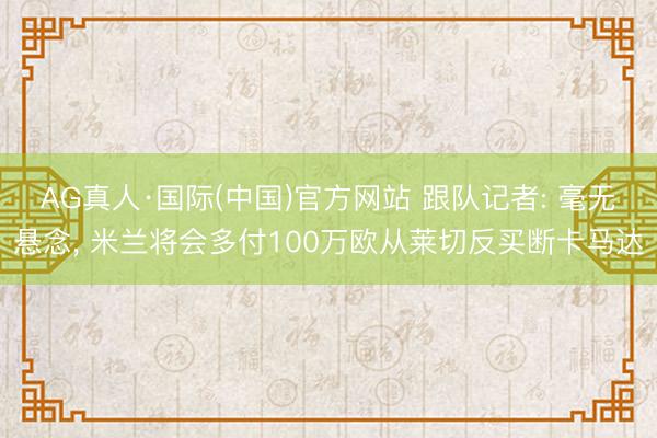 AG真人·国际(中国)官方网站 跟队记者: 毫无悬念， 米兰将会多付100万欧从莱切反买断卡马达