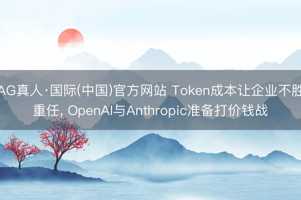 AG真人·国际(中国)官方网站 Token成本让企业不胜重任, OpenAI与Anthropic准备打价钱战