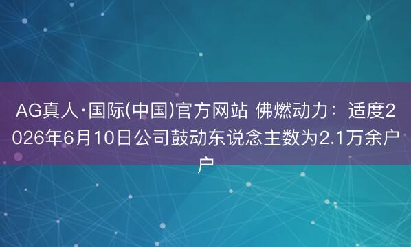 AG真人·国际(中国)官方网站 佛燃动力:适度2026年6月10日公司鼓动东说念主数为2.1万余户
